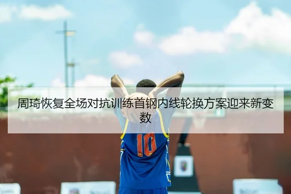 周琦恢复全场对抗训练首钢内线轮换方案迎来新变数 - 1xBETAPP